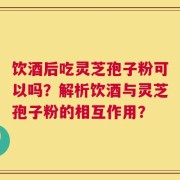 饮酒后吃灵芝孢子粉可以吗？解析饮酒与灵芝孢子粉的相互作用？