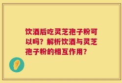 饮酒后吃灵芝孢子粉可以吗？解析饮酒与灵芝孢子粉的相互作用？