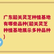 广东韶关灵芝种植基地有哪些品种(韶关灵芝种植基地展示多种品种)