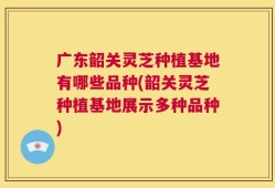 广东韶关灵芝种植基地有哪些品种(韶关灵芝种植基地展示多种品种)