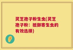 灵芝孢子粉生虫(灵芝孢子粉：抵御寄生虫的有效选择)