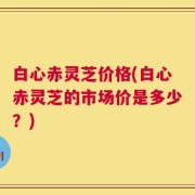 白心赤灵芝价格(白心赤灵芝的市场价是多少？)