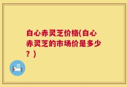 白心赤灵芝价格(白心赤灵芝的市场价是多少？)