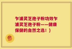 乍浦灵芝孢子粉功效乍浦灵芝孢子粉——健康保健的自然之选！)