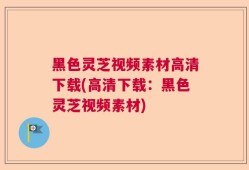 黑色灵芝视频素材高清下载(高清下载：黑色灵芝视频素材)