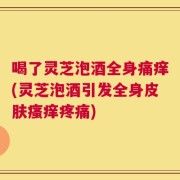 喝了灵芝泡酒全身痛痒(灵芝泡酒引发全身皮肤瘙痒疼痛)