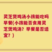 灵芝煲鸡汤小孩能吃吗早餐(小孩能否食用灵芝煲鸡汤？早餐是否适宜？)