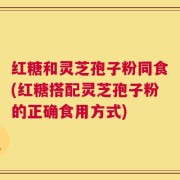 红糖和灵芝孢子粉同食(红糖搭配灵芝孢子粉的正确食用方式)