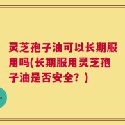 灵芝孢子油可以长期服用吗(长期服用灵芝孢子油是否安全？)