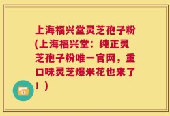 上海福兴堂灵芝孢子粉(上海福兴堂：纯正灵芝孢子粉唯一官网，重口味灵芝爆米花也来了！)