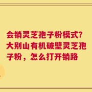 会销灵芝孢子粉模式？大别山有机破壁灵芝孢子粉，怎么打开销路