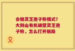 会销灵芝孢子粉模式？大别山有机破壁灵芝孢子粉，怎么打开销路