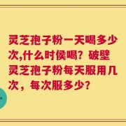 灵芝孢子粉一天喝多少次,什么时侯喝？破壁灵芝孢子粉每天服用几次，每次服多少？