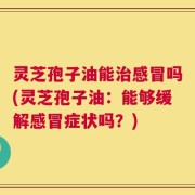 灵芝孢子油能治感冒吗(灵芝孢子油：能够缓解感冒症状吗？)