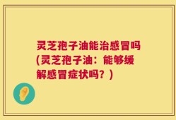 灵芝孢子油能治感冒吗(灵芝孢子油：能够缓解感冒症状吗？)