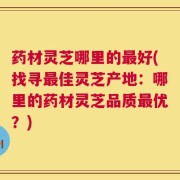 药材灵芝哪里的最好(找寻最佳灵芝产地：哪里的药材灵芝品质最优？)