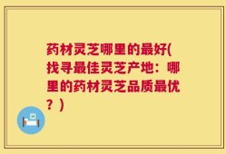 药材灵芝哪里的最好(找寻最佳灵芝产地：哪里的药材灵芝品质最优？)