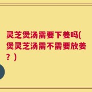 灵芝煲汤需要下姜吗(煲灵芝汤需不需要放姜？)