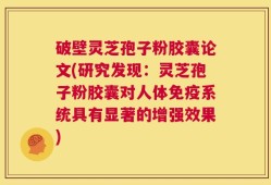 破壁灵芝孢子粉胶囊论文(研究发现：灵芝孢子粉胶囊对人体免疫系统具有显著的增强效果)