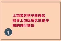 上饶灵芝孢子粉排名 探寻上饶优质灵芝孢子粉的排行情况