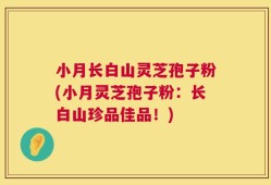 小月长白山灵芝孢子粉(小月灵芝孢子粉：长白山珍品佳品！)