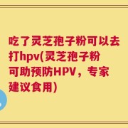吃了灵芝孢子粉可以去打hpv(灵芝孢子粉可助预防HPV，专家建议食用)