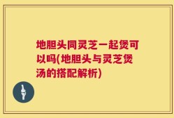 地胆头同灵芝一起煲可以吗(地胆头与灵芝煲汤的搭配解析)
