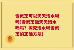 雪灵芝可以天天泡水喝吗(雪灵芝能天天泡水喝吗？探究泡水喝雪灵芝的正确方法)