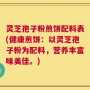 灵芝孢子粉煎饼配料表(健康煎饼：以灵芝孢子粉为配料，营养丰富味美佳。)