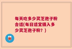 每天吃多少灵芝孢子粉合适(每日适宜摄入多少灵芝孢子粉？)