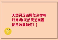 天然灵芝面霜怎么样啊好用吗(天然灵芝面霜使用效果如何？)