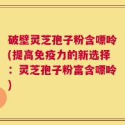 破壁灵芝孢子粉含嘌呤(提高免疫力的新选择：灵芝孢子粉富含嘌呤)