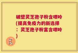 破壁灵芝孢子粉含嘌呤(提高免疫力的新选择：灵芝孢子粉富含嘌呤)