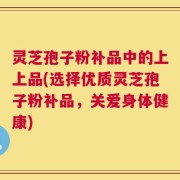 灵芝孢子粉补品中的上上品(选择优质灵芝孢子粉补品，关爱身体健康)