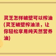 灵芝怎样破壁可以榨油(灵芝破壁榨油法，让你轻松享用纯天然营养油)