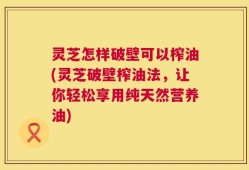 灵芝怎样破壁可以榨油(灵芝破壁榨油法，让你轻松享用纯天然营养油)
