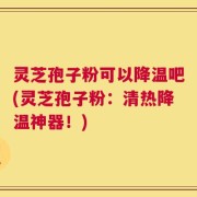 灵芝孢子粉可以降温吧(灵芝孢子粉：清热降温神器！)