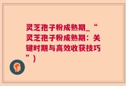 灵芝孢子粉成熟期_“灵芝孢子粉成熟期：关键时期与高效收获技巧”)