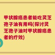 甲状腺癌患者能吃灵芝孢子油有用吗(探讨灵芝孢子油对甲状腺癌患者的疗效)