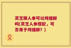 灵芝跟人参可以炖猪脚吗(灵芝人参搭配，可否用于炖猪脚？)