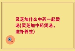 灵芝加什么中药一起煲汤(灵芝加中药煲汤，滋补养生)