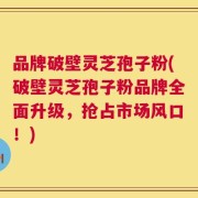 品牌破壁灵芝孢子粉(破壁灵芝孢子粉品牌全面升级，抢占市场风口！)