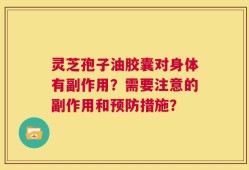 灵芝孢子油胶囊对身体有副作用？需要注意的副作用和预防措施？