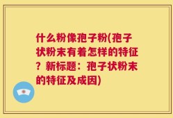 什么粉像孢子粉(孢子状粉末有着怎样的特征？新标题：孢子状粉末的特征及成因)
