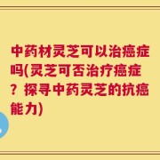 中药材灵芝可以治癌症吗(灵芝可否治疗癌症？探寻中药灵芝的抗癌能力)