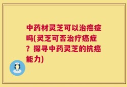 中药材灵芝可以治癌症吗(灵芝可否治疗癌症？探寻中药灵芝的抗癌能力)