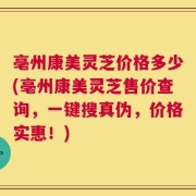 亳州康美灵芝价格多少(亳州康美灵芝售价查询，一键搜真伪，价格实惠！)