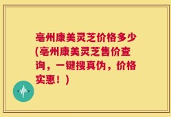 亳州康美灵芝价格多少(亳州康美灵芝售价查询，一键搜真伪，价格实惠！)