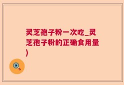 灵芝孢子粉一次吃_灵芝孢子粉的正确食用量)