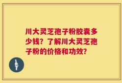 川大灵芝孢子粉胶囊多少钱？了解川大灵芝孢子粉的价格和功效？